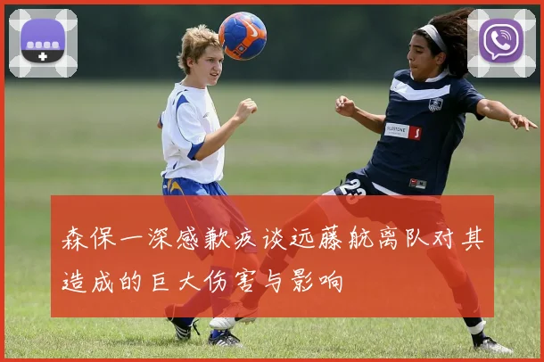 森保一深感歉疚谈远藤航离队对其造成的巨大伤害与影响