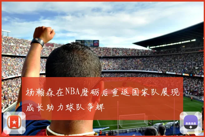 杨瀚森在NBA磨砺后重返国家队展现成长助力球队争辉