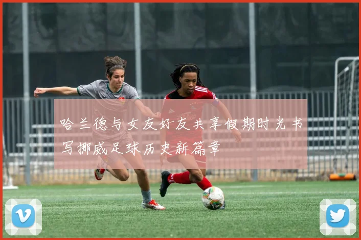 哈兰德与女友好友共享假期时光书写挪威足球历史新篇章
