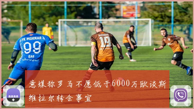 意媒称罗马不愿低于6000万欧谈斯维拉尔转会事宜