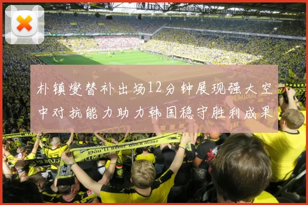 朴镇燮替补出场12分钟展现强大空中对抗能力助力韩国稳守胜利成果