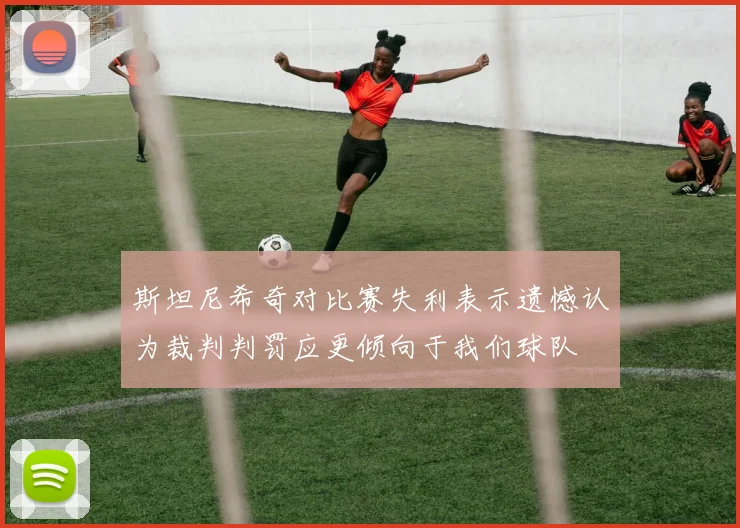 斯坦尼希奇对比赛失利表示遗憾认为裁判判罚应更倾向于我们球队