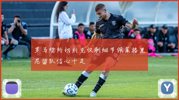 罗马续约切利克仅剩细节佩莱格里尼留队信心十足