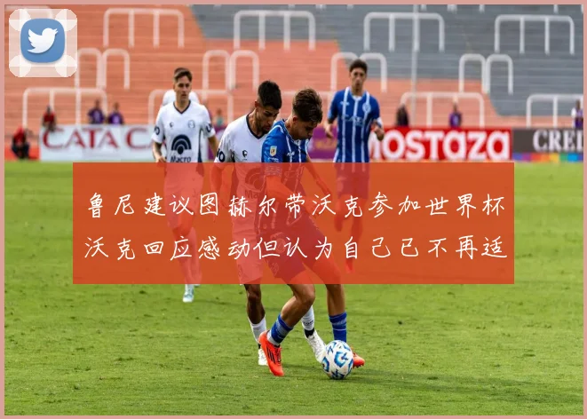 鲁尼建议图赫尔带沃克参加世界杯沃克回应感动但认为自己已不再适合