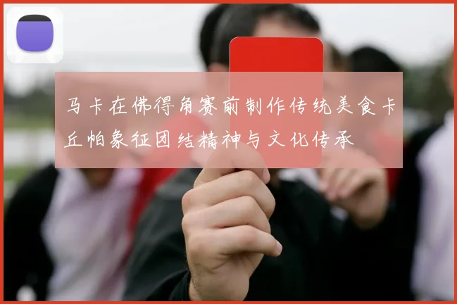 马卡在佛得角赛前制作传统美食卡丘帕象征团结精神与文化传承