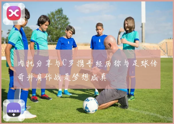 内托分享与C罗携手经历称与足球传奇并肩作战是梦想成真