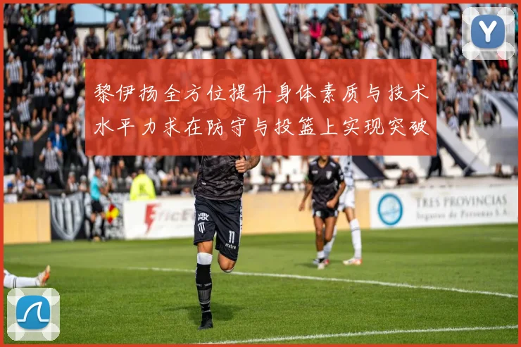 黎伊扬全方位提升身体素质与技术水平力求在防守与投篮上实现突破