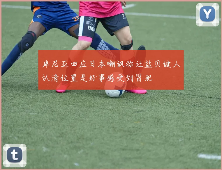 库尼亚回应日本嘲讽称让盐贝健人认清位置是好事感受到冒犯