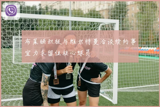 布莱顿积极与维尔特曼洽谈续约事宜力求留住核心球员