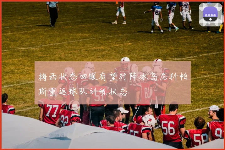 梅西状态回暖有望对阵冰岛尼科帕斯重返球队训练状态