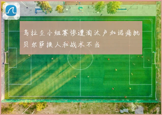 乌拉圭小组赛惨遭淘汰卢加诺痛批贝尔萨换人和战术不当