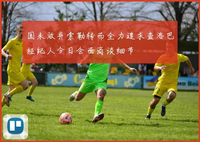 国米放弃索勒转而全力追求查洛巴经纪人今日会面商谈细节